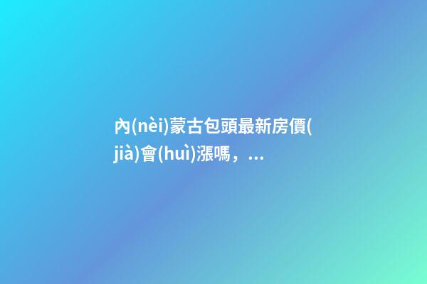 內(nèi)蒙古包頭最新房價(jià)會(huì)漲嗎，包頭哪些地段升值快？